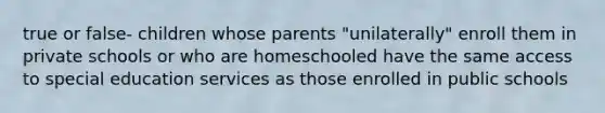 true or false- children whose parents "unilaterally" enroll them in private schools or who are homeschooled have the same access to special education services as those enrolled in public schools