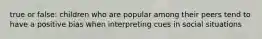 true or false: children who are popular among their peers tend to have a positive bias when interpreting cues in social situations