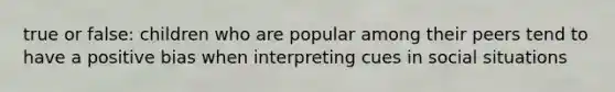 true or false: children who are popular among their peers tend to have a positive bias when interpreting cues in social situations