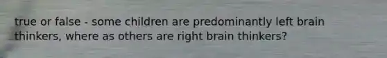 true or false - some children are predominantly left brain thinkers, where as others are right brain thinkers?