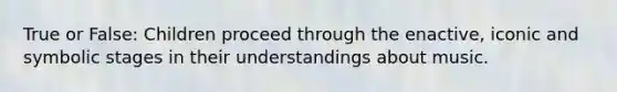 True or False: Children proceed through the enactive, iconic and symbolic stages in their understandings about music.