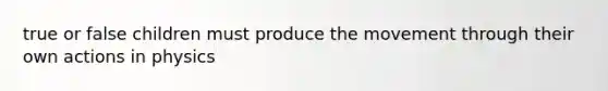 true or false children must produce the movement through their own actions in physics