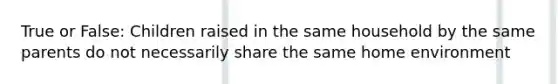 True or False: Children raised in the same household by the same parents do not necessarily share the same home environment