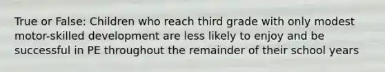 True or False: Children who reach third grade with only modest motor-skilled development are less likely to enjoy and be successful in PE throughout the remainder of their school years