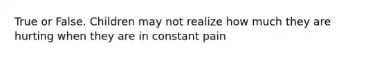 True or False. Children may not realize how much they are hurting when they are in constant pain