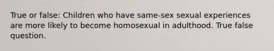 True or false: Children who have same-sex sexual experiences are more likely to become homosexual in adulthood. True false question.