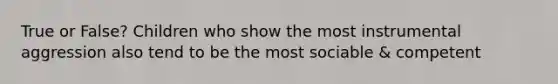 True or False? Children who show the most instrumental aggression also tend to be the most sociable & competent