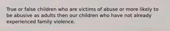 True or false children who are victims of abuse or more likely to be abusive as adults then our children who have not already experienced family violence.