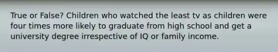 True or False? Children who watched the least tv as children were four times more likely to graduate from high school and get a university degree irrespective of IQ or family income.