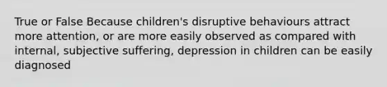 True or False Because children's disruptive behaviours attract more attention, or are more easily observed as compared with internal, subjective suffering, depression in children can be easily diagnosed