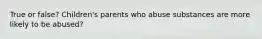 True or false? Children's parents who abuse substances are more likely to be abused?