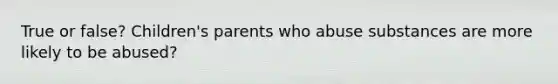 True or false? Children's parents who abuse substances are more likely to be abused?