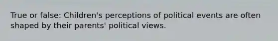 True or false: Children's perceptions of political events are often shaped by their parents' political views.