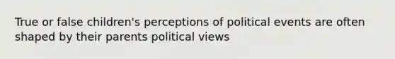 True or false children's perceptions of political events are often shaped by their parents political views