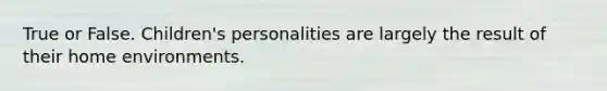 True or False. Children's personalities are largely the result of their home environments.