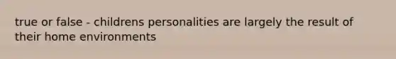 true or false - childrens personalities are largely the result of their home environments