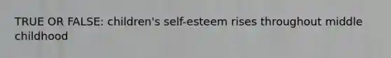 TRUE OR FALSE: children's self-esteem rises throughout middle childhood