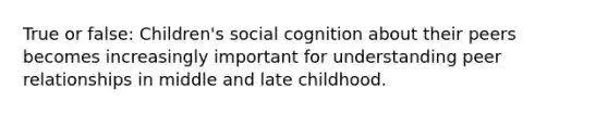 True or false: Children's social cognition about their peers becomes increasingly important for understanding peer relationships in middle and late childhood.