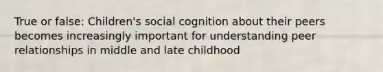 True or false: Children's social cognition about their peers becomes increasingly important for understanding peer relationships in middle and late childhood