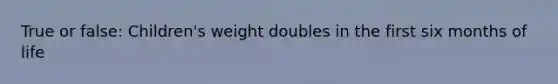 True or false: Children's weight doubles in the first six months of life