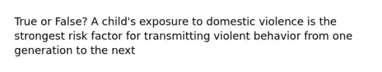 True or False? A child's exposure to domestic violence is the strongest risk factor for transmitting violent behavior from one generation to the next