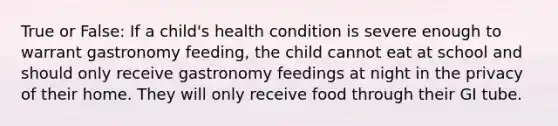 True or False: If a child's health condition is severe enough to warrant gastronomy feeding, the child cannot eat at school and should only receive gastronomy feedings at night in the privacy of their home. They will only receive food through their GI tube.