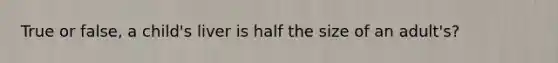 True or false, a child's liver is half the size of an adult's?