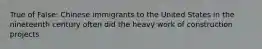 True of False: Chinese immigrants to the United States in the nineteenth century often did the heavy work of construction projects