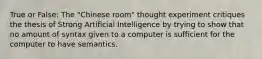 True or False: The "Chinese room" thought experiment critiques the thesis of Strong Artificial Intelligence by trying to show that no amount of syntax given to a computer is sufficient for the computer to have semantics.