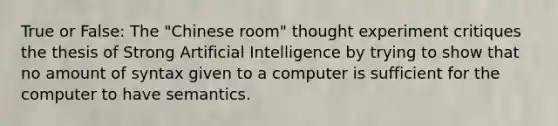 True or False: The "Chinese room" thought experiment critiques the thesis of Strong Artificial Intelligence by trying to show that no amount of syntax given to a computer is sufficient for the computer to have semantics.