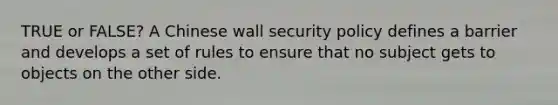 TRUE or FALSE? A Chinese wall security policy defines a barrier and develops a set of rules to ensure that no subject gets to objects on the other side.