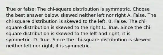 True or​ false: The​ chi-square distribution is symmetric. Choose the best answer below. skewed neither left nor right A. False. The​ chi-square distribution is skewed to the left. B. False. The​ chi-square distribution is skewed to the right C. True. Since the​ chi-square distribution is skewed to the left and​ right, it is symmetric. D. True. Since the​ chi-square distribution is skewed neither left nor​ right, it is symmetric.