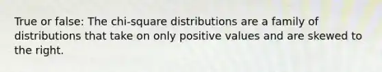 True or false: The chi-square distributions are a family of distributions that take on only positive values and are skewed to the right.