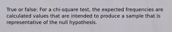 True or false: For a chi-square test, the expected frequencies are calculated values that are intended to produce a sample that is representative of the null hypothesis.