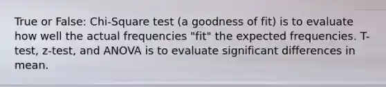 True or False: Chi-Square test (a goodness of fit) is to evaluate how well the actual frequencies "fit" the expected frequencies. T-test, z-test, and ANOVA is to evaluate significant differences in mean.