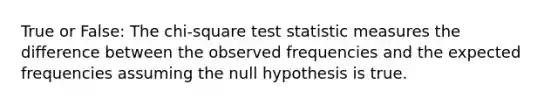 True or False: The chi-square test statistic measures the difference between the observed frequencies and the expected frequencies assuming the null hypothesis is true.