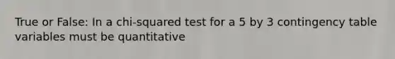 True or False: In a chi-squared test for a 5 by 3 contingency table variables must be quantitative