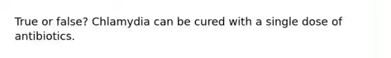 True or false? Chlamydia can be cured with a single dose of antibiotics.