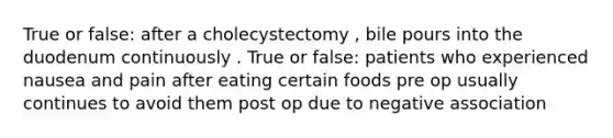 True or false: after a cholecystectomy , bile pours into the duodenum continuously . True or false: patients who experienced nausea and pain after eating certain foods pre op usually continues to avoid them post op due to negative association