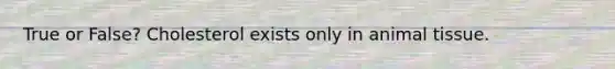 True or False? Cholesterol exists only in animal tissue.