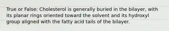 True or False: Cholesterol is generally buried in the bilayer, with its planar rings oriented toward the solvent and its hydroxyl group aligned with the fatty acid tails of the bilayer.