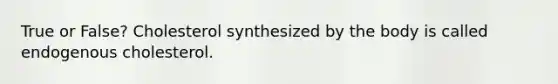 True or False? Cholesterol synthesized by the body is called endogenous cholesterol.