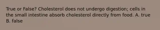 True or False? Cholesterol does not undergo digestion; cells in the small intestine absorb cholesterol directly from food. A. true B. false