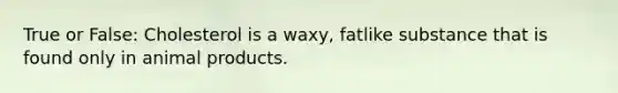 True or False: Cholesterol is a waxy, fatlike substance that is found only in animal products.