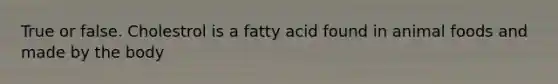 True or false. Cholestrol is a fatty acid found in animal foods and made by the body