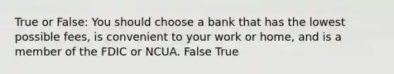 True or False: You should choose a bank that has the lowest possible fees, is convenient to your work or home, and is a member of the FDIC or NCUA. False True