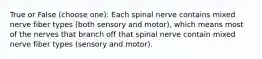 True or False (choose one): Each spinal nerve contains mixed nerve fiber types (both sensory and motor), which means most of the nerves that branch off that spinal nerve contain mixed nerve fiber types (sensory and motor).