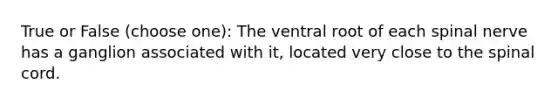 True or False (choose one): The ventral root of each spinal nerve has a ganglion associated with it, located very close to the spinal cord.