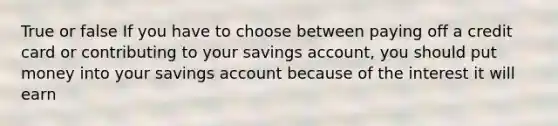 True or false If you have to choose between paying off a credit card or contributing to your savings account, you should put money into your savings account because of the interest it will earn