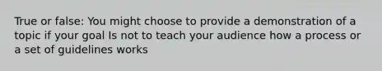 True or false: You might choose to provide a demonstration of a topic if your goal Is not to teach your audience how a process or a set of guidelines works